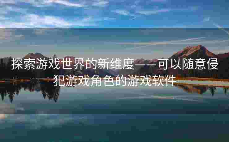 探索游戏世界的新维度——可以随意侵犯游戏角色的游戏软件