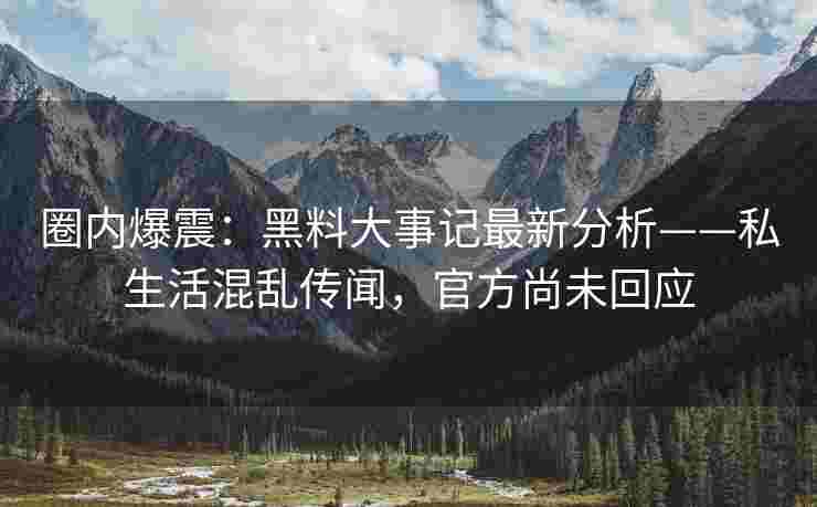 圈内爆震：黑料大事记最新分析——私生活混乱传闻，官方尚未回应