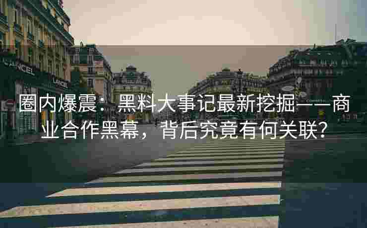 圈内爆震：黑料大事记最新挖掘——商业合作黑幕，背后究竟有何关联？