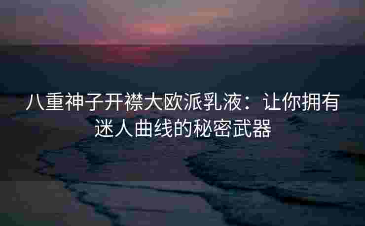 八重神子开襟大欧派乳液：让你拥有迷人曲线的秘密武器