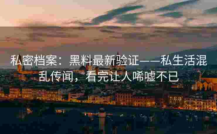私密档案：黑料最新验证——私生活混乱传闻，看完让人唏嘘不已