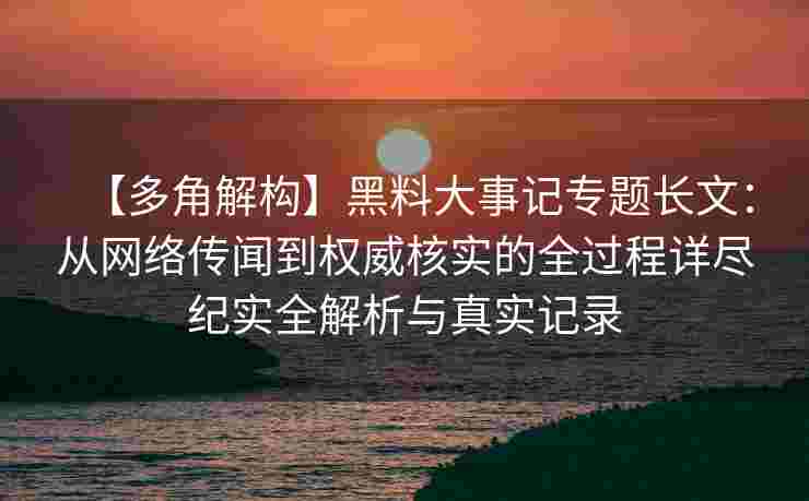 【多角解构】黑料大事记专题长文：从网络传闻到权威核实的全过程详尽纪实全解析与真实记录