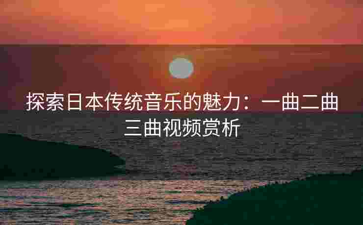 探索日本传统音乐的魅力：一曲二曲三曲视频赏析