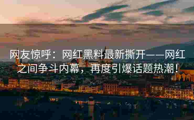 网友惊呼：网红黑料最新撕开——网红之间争斗内幕，再度引爆话题热潮！