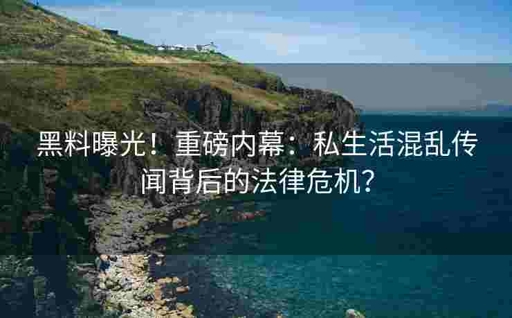 黑料曝光！重磅内幕：私生活混乱传闻背后的法律危机？