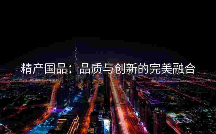 精产国品：品质与创新的完美融合