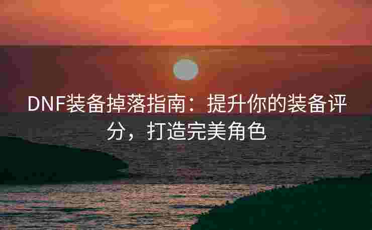 DNF装备掉落指南：提升你的装备评分，打造完美角色