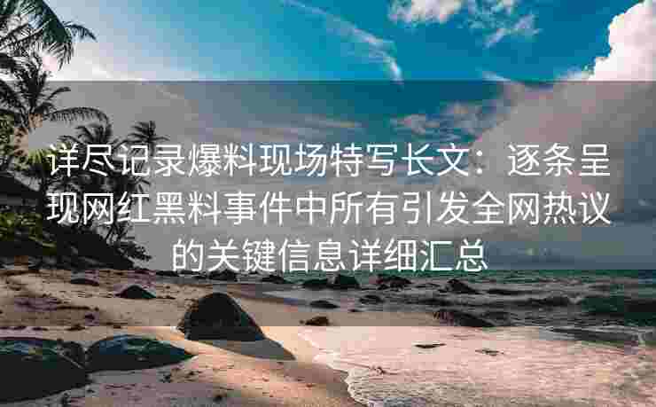 详尽记录爆料现场特写长文：逐条呈现网红黑料事件中所有引发全网热议的关键信息详细汇总
