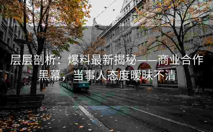 层层剖析：爆料最新揭秘——商业合作黑幕，当事人态度暧昧不清