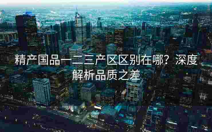 精产国品一二三产区区别在哪？深度解析品质之差