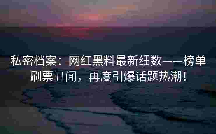 私密档案：网红黑料最新细数——榜单刷票丑闻，再度引爆话题热潮！