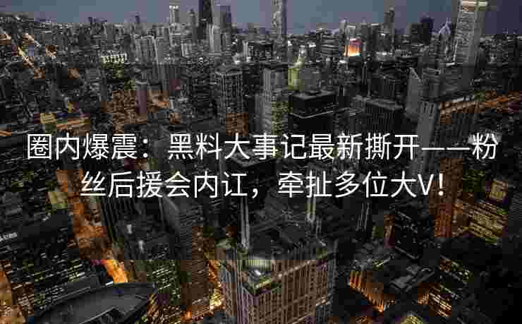 圈内爆震：黑料大事记最新撕开——粉丝后援会内讧，牵扯多位大V！