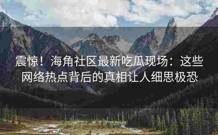 震惊！海角社区最新吃瓜现场：这些网络热点背后的真相让人细思极恐
