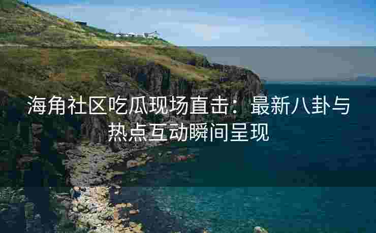 海角社区吃瓜现场直击：最新八卦与热点互动瞬间呈现