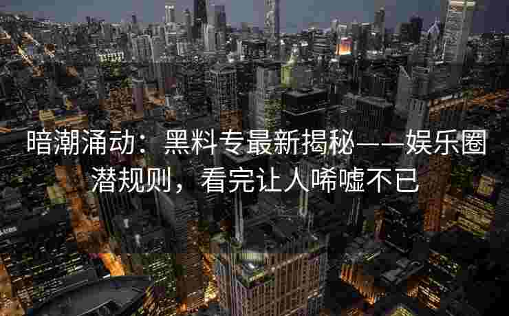 暗潮涌动：黑料专最新揭秘——娱乐圈潜规则，看完让人唏嘘不已