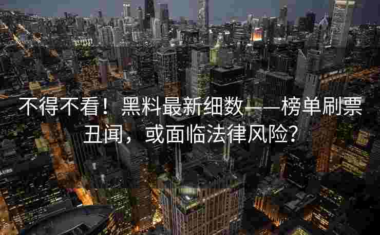 不得不看！黑料最新细数——榜单刷票丑闻，或面临法律风险？