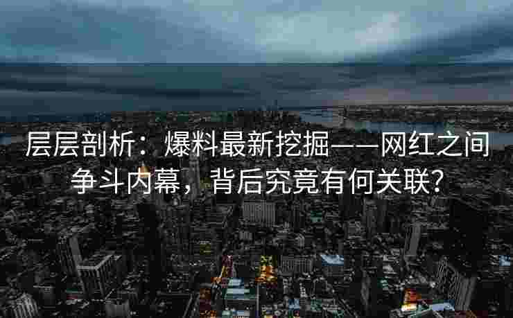 层层剖析：爆料最新挖掘——网红之间争斗内幕，背后究竟有何关联？