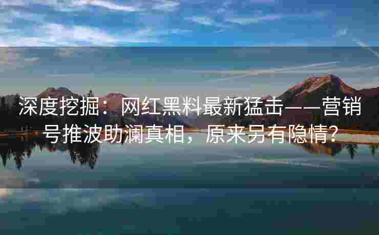 深度挖掘：网红黑料最新猛击——营销号推波助澜真相，原来另有隐情？