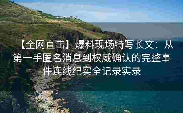 【全网直击】爆料现场特写长文：从第一手匿名消息到权威确认的完整事件连线纪实全记录实录