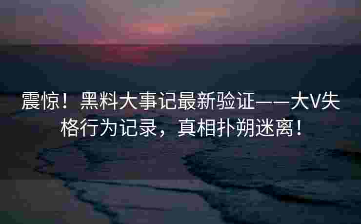 震惊！黑料大事记最新验证——大V失格行为记录，真相扑朔迷离！
