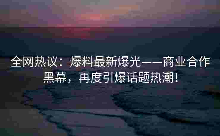 全网热议：爆料最新爆光——商业合作黑幕，再度引爆话题热潮！