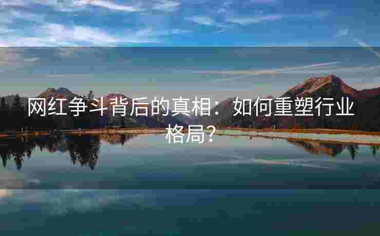 网红争斗背后的真相：如何重塑行业格局？